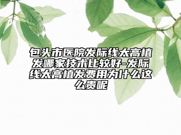 包頭市醫(yī)院發(fā)際線太高植發(fā)哪家技術(shù)比較好-發(fā)際線太高植發(fā)費(fèi)用為什么這么貴呢