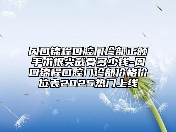 周口錦程口腔門診部正頜手術(shù)根尖截骨多少錢-周口錦程口腔門診部?jī)r(jià)格價(jià)位表2025熱門上線