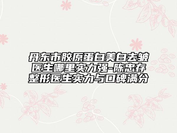 丹東市膠原蛋白美白去皺醫(yī)生哪里實(shí)力強(qiáng)-陳忠存整形醫(yī)生實(shí)力與口碑滿分