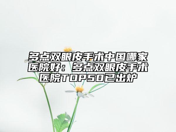 多點(diǎn)雙眼皮手術(shù)中國(guó)哪家醫(yī)院好：多點(diǎn)雙眼皮手術(shù)醫(yī)院TOP50已出爐