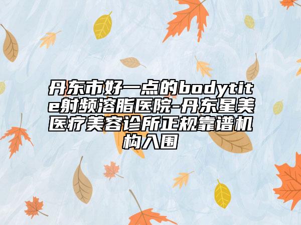 丹東市好一點的bodytite射頻溶脂醫(yī)院-丹東星美醫(yī)療美容診所正規(guī)靠譜機構(gòu)入圍