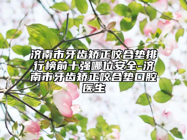 濟南市牙齒矯正咬合墊排行榜前十強哪位安全-濟南市牙齒矯正咬合墊口腔醫(yī)生