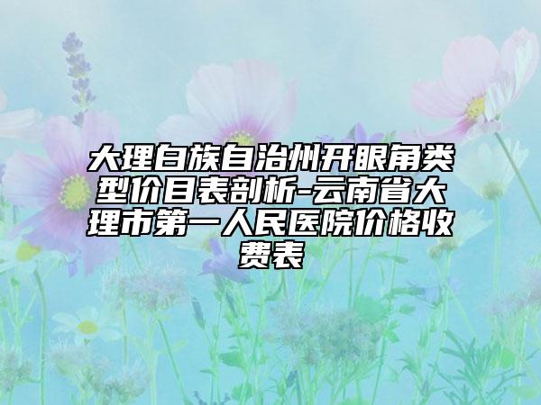 大理白族自治州開(kāi)眼角類(lèi)型價(jià)目表剖析-云南省大理市第一人民醫(yī)院價(jià)格收費(fèi)表