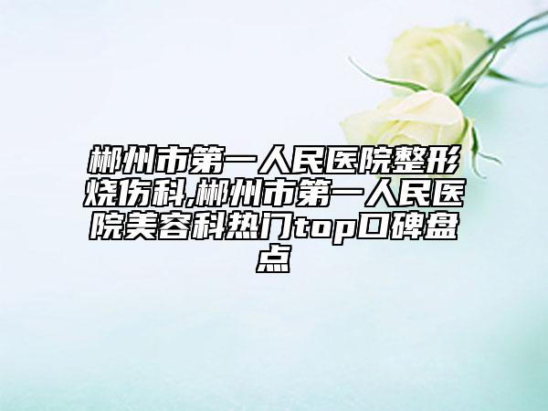 郴州市第一人民醫(yī)院整形燒傷科,郴州市第一人民醫(yī)院美容科熱門top口碑盤點