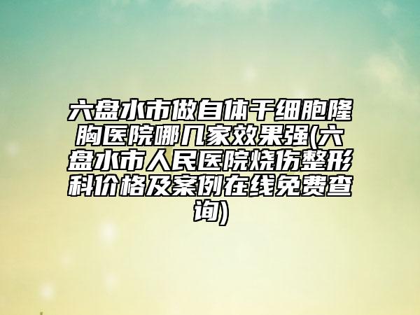 六盤水市做自體干細胞隆胸醫(yī)院哪幾家效果強(六盤水市人民醫(yī)院燒傷整形科價格及案例在線免費查詢)