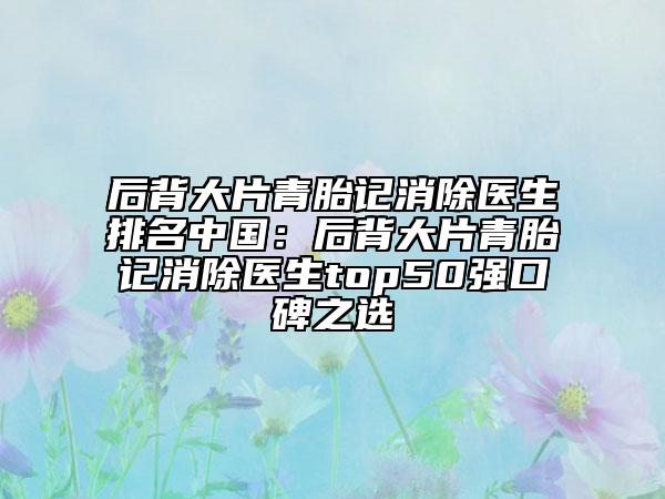 后背大片青胎記消除醫(yī)生排名中國：后背大片青胎記消除醫(yī)生top50強口碑之選