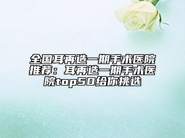 全國(guó)耳再造一期手術(shù)醫(yī)院推薦：耳再造一期手術(shù)醫(yī)院top50給你挑選