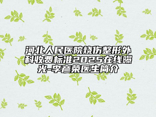 河北人民醫(yī)院燒傷整形外科收費標(biāo)準(zhǔn)2025在線曝光-李彥榮醫(yī)生簡介