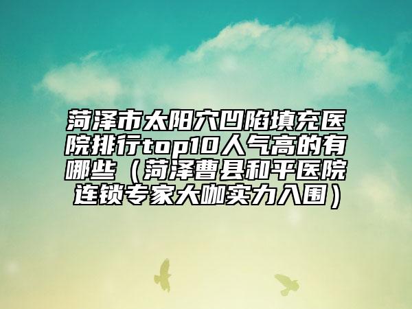 菏澤市太陽穴凹陷填充醫(yī)院排行top10人氣高的有哪些（菏澤曹縣和平醫(yī)院連鎖專家大咖實力入圍）