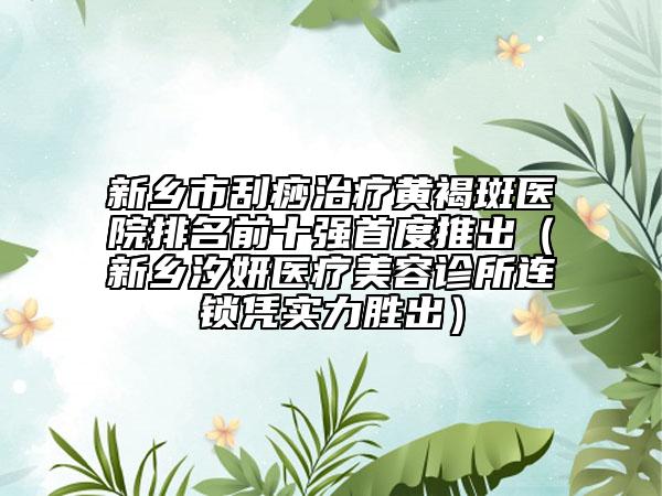 新鄉(xiāng)市刮痧治療黃褐斑醫(yī)院排名前十強首度推出（新鄉(xiāng)汐妍醫(yī)療美容診所連鎖憑實力勝出）