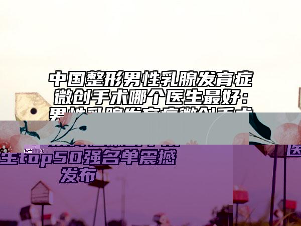 中國(guó)整形男性乳腺發(fā)育癥微創(chuàng)手術(shù)哪個(gè)醫(yī)生最好：男性乳腺發(fā)育癥微創(chuàng)手術(shù)醫(yī)生top50強(qiáng)名單震撼發(fā)布
