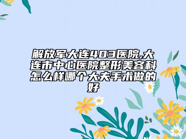 解放軍大連403醫(yī)院,大連市中心醫(yī)院整形美容科怎么樣哪個大夫手術做的好