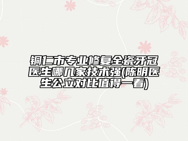 銅仁市專業(yè)修復(fù)全瓷牙冠醫(yī)生哪幾家技術(shù)強(qiáng)(陳明醫(yī)生公立對比值得一看)