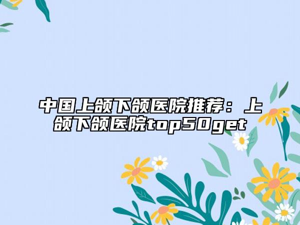 中國上頜下頜醫(yī)院推薦：上頜下頜醫(yī)院top50get