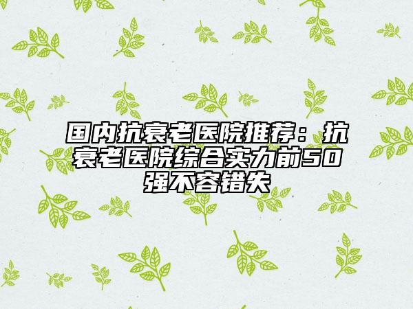 國內(nèi)抗衰老醫(yī)院推薦：抗衰老醫(yī)院綜合實力前50強不容錯失