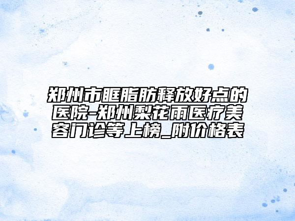 鄭州市眶脂肪釋放好點的醫(yī)院-鄭州梨花雨醫(yī)療美容門診等上榜_附價格表