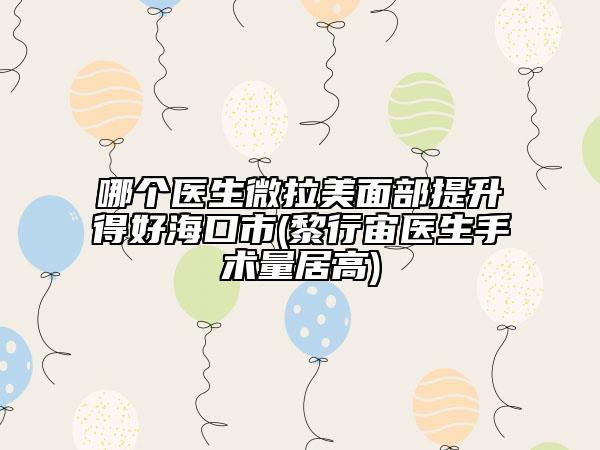 哪個醫(yī)生微拉美面部提升得好?？谑?黎行宙醫(yī)生手術(shù)量居高)