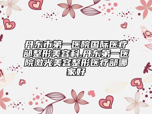 丹東市第一醫(yī)院國際醫(yī)療部整形美容科,丹東第一醫(yī)院激光美容整形醫(yī)療部哪家好