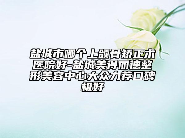 鹽城市哪個上頜骨矯正術(shù)醫(yī)院好-鹽城美得麗德整形美容中心大眾力薦口碑極好