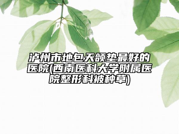 瀘州市地包天頜墊最好的醫(yī)院(西南醫(yī)科大學附屬醫(yī)院整形科被種草)