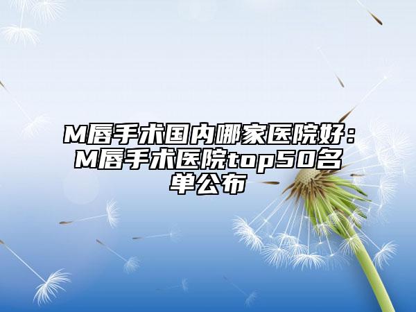 M唇手術(shù)國內(nèi)哪家醫(yī)院好：M唇手術(shù)醫(yī)院top50名單公布