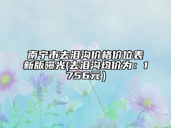 南寧市去淚溝價(jià)格價(jià)位表新版曝光(去淚溝均價(jià)為：1756元）