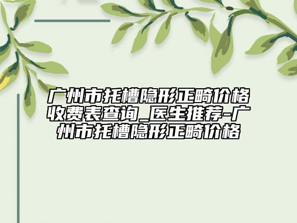 廣州市托槽隱形正畸價格收費表查詢_醫(yī)生推薦-廣州市托槽隱形正畸價格