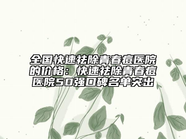 全國快速祛除青春痘醫(yī)院的價格：快速祛除青春痘醫(yī)院50強口碑名單突出