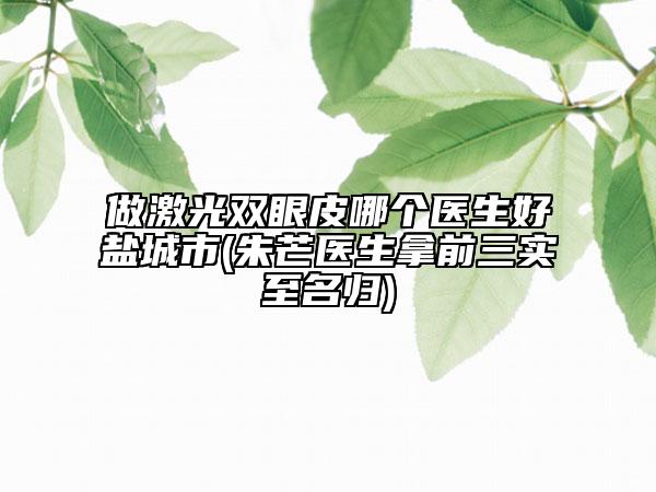 做激光雙眼皮哪個醫(yī)生好鹽城市(朱芒醫(yī)生拿前三實至名歸)