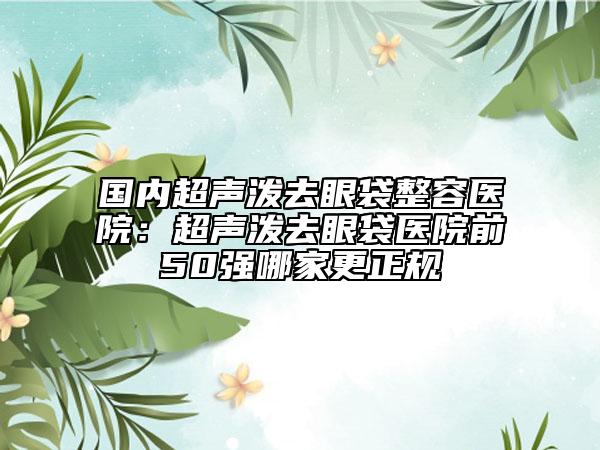 國內(nèi)超聲潑去眼袋整容醫(yī)院：超聲潑去眼袋醫(yī)院前50強(qiáng)哪家更正規(guī)