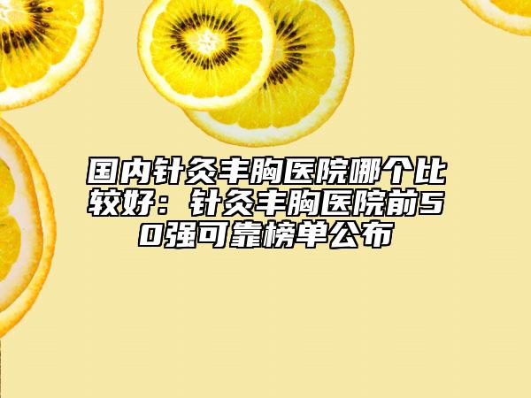 國(guó)內(nèi)針灸豐胸醫(yī)院哪個(gè)比較好：針灸豐胸醫(yī)院前50強(qiáng)可靠榜單公布