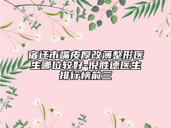 宿遷市嘴皮厚改薄整形醫(yī)生哪位較好-倪勝德醫(yī)生排行榜前三