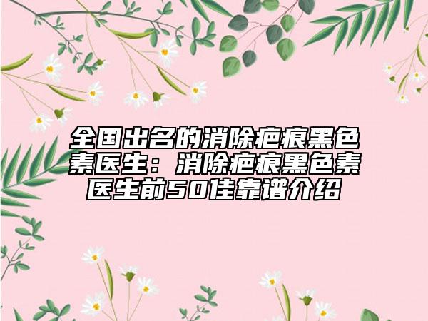全國(guó)出名的消除疤痕黑色素醫(yī)生：消除疤痕黑色素醫(yī)生前50佳靠譜介紹