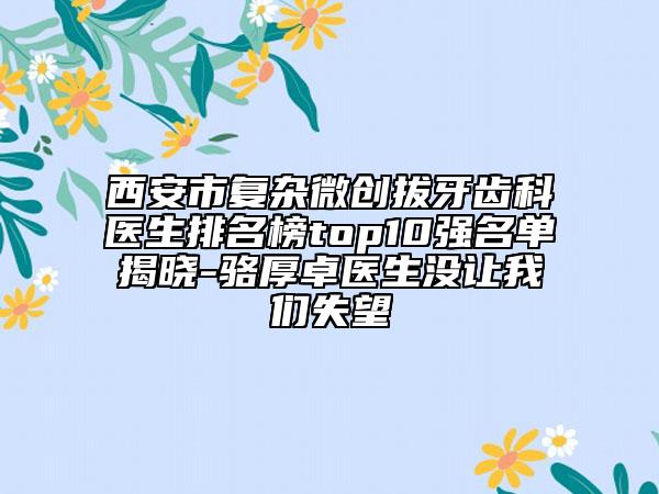西安市復(fù)雜微創(chuàng)拔牙齒科醫(yī)生排名榜top10強(qiáng)名單揭曉-駱厚卓醫(yī)生沒讓我們失望