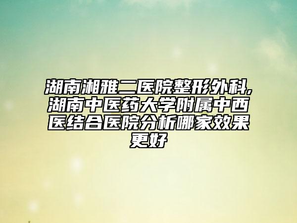 湖南湘雅二醫(yī)院整形外科,湖南中醫(yī)藥大學附屬中西醫(yī)結合醫(yī)院分析哪家效果更好