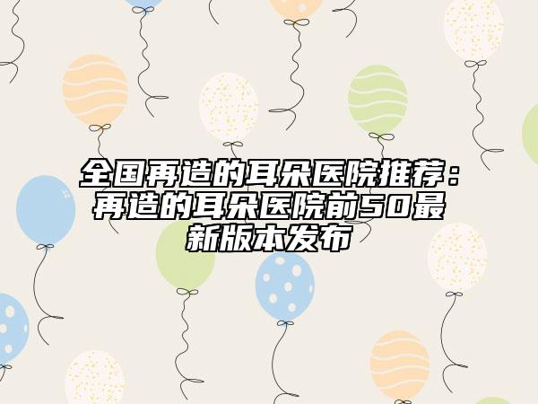 全國再造的耳朵醫(yī)院推薦：再造的耳朵醫(yī)院前50最新版本發(fā)布