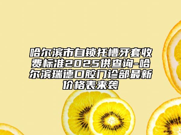 哈爾濱市自鎖托槽牙套收費標準2025供查詢-哈爾濱瑞德口腔門診部最新價格表來襲