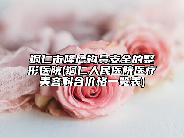 銅仁市隆鷹鉤鼻安全的整形醫(yī)院(銅仁人民醫(yī)院醫(yī)療美容科含價格一覽表)