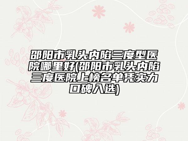 邵陽市乳頭內(nèi)陷三度型醫(yī)院哪里好(邵陽市乳頭內(nèi)陷三度醫(yī)院上榜名單憑實(shí)力口碑入選)