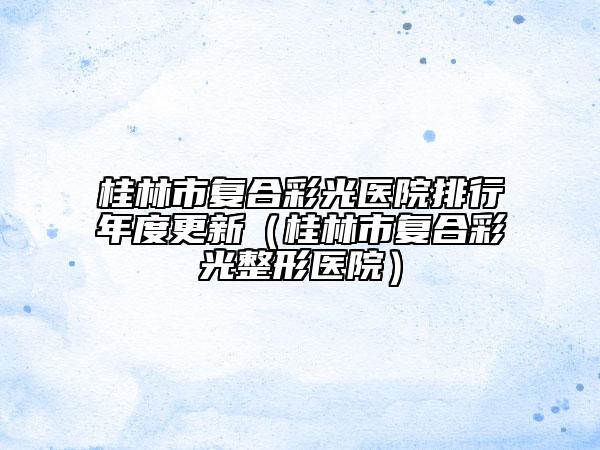 桂林市復合彩光醫(yī)院排行年度更新（桂林市復合彩光整形醫(yī)院）