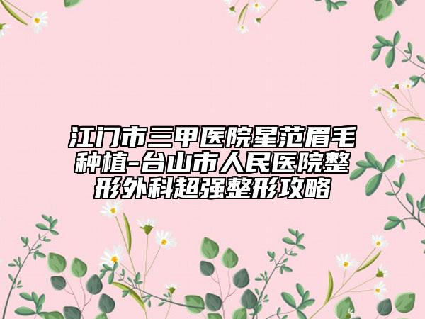 江門市三甲醫(yī)院星范眉毛種植-臺(tái)山市人民醫(yī)院整形外科超強(qiáng)整形攻略