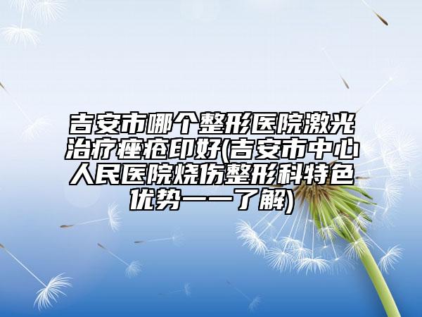 吉安市哪個整形醫(yī)院激光治療痤瘡印好(吉安市中心人民醫(yī)院燒傷整形科特色優(yōu)勢一一了解)