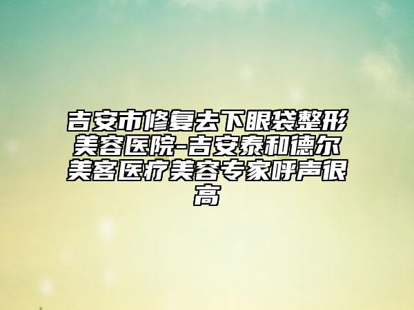 吉安市修復(fù)去下眼袋整形美容醫(yī)院-吉安泰和德?tīng)柮揽歪t(yī)療美容專家呼聲很高