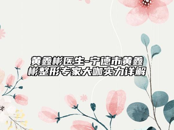 黃鑫彬醫(yī)生-寧德市黃鑫彬整形專家大咖實力詳解