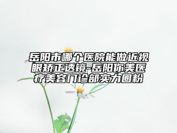 岳陽(yáng)市哪個(gè)醫(yī)院能做近視眼矯正透鏡-岳陽(yáng)你美醫(yī)療美容門診部實(shí)力圈粉