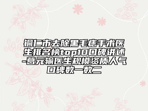 銅仁市去除黑毛痣手術醫(yī)生排名榜top10口碑講述-葛元輸醫(yī)生規(guī)模資質(zhì)人氣口碑數(shù)一數(shù)二