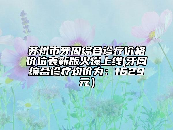 蘇州市牙周綜合診療價(jià)格價(jià)位表新版火爆上線(牙周綜合診療均價(jià)為：1629元）