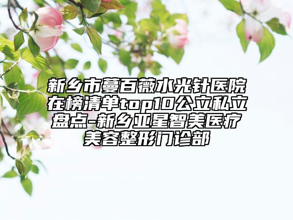 新鄉(xiāng)市蔓百薇水光針醫(yī)院在榜清單top10公立私立盤點-新鄉(xiāng)亞星智美醫(yī)療美容整形門診部