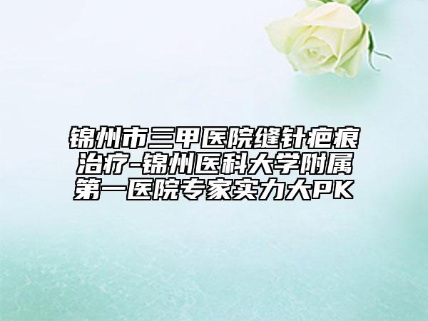 錦州市三甲醫(yī)院縫針疤痕治療-錦州醫(yī)科大學附屬第一醫(yī)院專家實力大PK