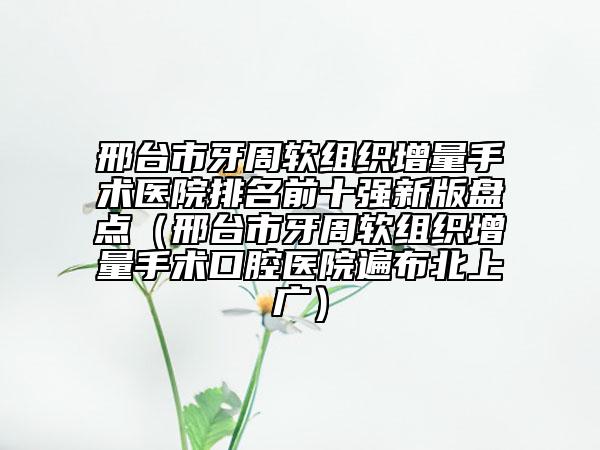 邢臺(tái)市牙周軟組織增量手術(shù)醫(yī)院排名前十強(qiáng)新版盤(pán)點(diǎn)（邢臺(tái)市牙周軟組織增量手術(shù)口腔醫(yī)院遍布北上廣）